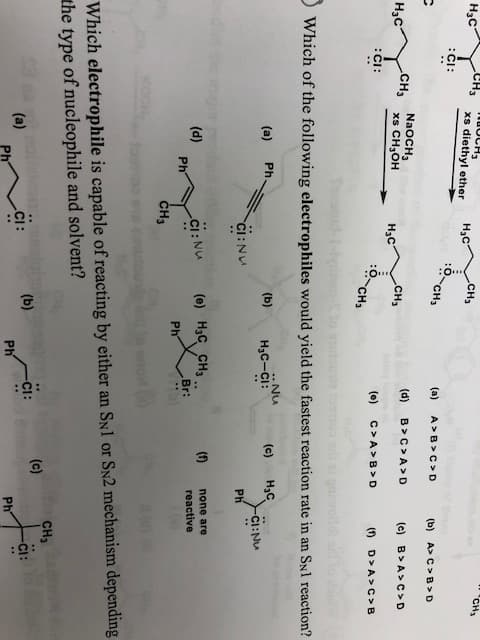 Cнз
CH
xs diethyl ether
Н,с
.Cн,
сн,
Нас
CI
CH3
(a)
A>B>C> D
(b) A> C> B> D
Нас
-CH, NaoсH,
xs CH3OH
CH3
(d)
B> C> A>D
(c) B> A>C>D
Hас
:CI:
(e)
C> A> B> D
(f)
D>A> C> B
CH
Which of the following electrophiles would yield the fastest reaction rate in an SNl reaction?
. Nu
Ph
Нас
-Cl: Nu
(a)
(b)
Нас-сi:
(c)
CI: NU
Ph
(e) H3C CH3
Br:
(1)
none are
(d)
Ph
-Cl : Nu
reactive
Ph
CH3
Which electrophile is capable of reacting by either an SN1 or SN2 mechanism depending
the type of nucleophile and solvent?
CH
(e)
(a)
(b)
Ph
