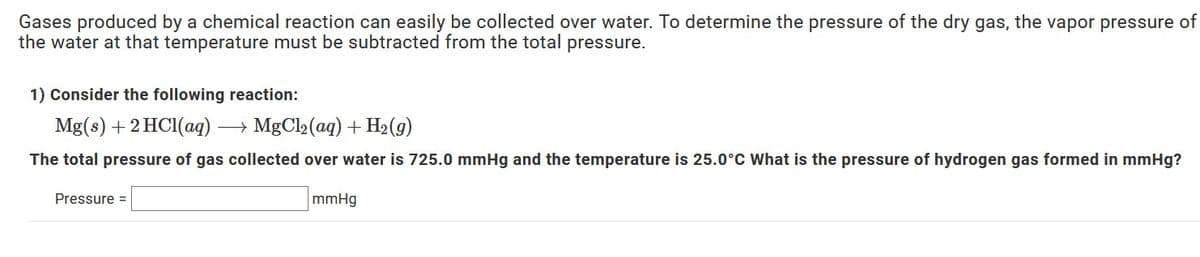 Gases produced by a chemical reaction can easily be collected over water. To determine the pressure of the dry gas, the vapor pressure of
the water at that temperature must be subtracted from the total pressure.
1) Consider the following reaction:
Mg(s) +2 HC1(aq)
→ MgCl2 (aq) + H2(g)
The total pressure of gas collected over water is 725.0 mmHg and the temperature is 25.0°C What is the pressure of hydrogen gas formed in mmHg?
Pressure =
mmHg
