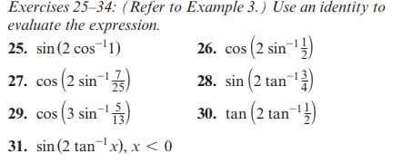 Exercises 25-34: (Refer to Example 3.) Use an identity to
evaluate the expression.
25. sin (2 cos ¹1)
27. cos (2 sin-¹ ¹23)
29. cos (3 sin-¹3)
31. sin (2 tan¹x), x < 0
26. cos (2 sin-¹)
28. sin (2 tan-¹3)
30. tan (2 tan-¹1)