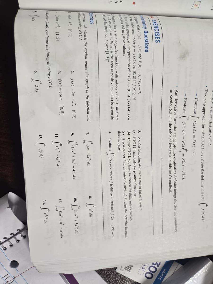 3
where is an antiderivative of f.
Two-step approach for using FTC I to evaluate the definite integral
Compute
- Evaluate
f(x)dx = F(x) + C.
f(x) dx = F(x) = F(b) - F(a).
b
f(x)dx:
Antiderivative formulas are helpful for evaluating definite integrals. See the summary
in Section 5.3 and the table of integrals in this text's endleaf.
WHITE
300
"x5"
EXERCISES
initary Questions
Suppose that F'(x) = f(x) and F(0)=3, F(2) = 7.
What is the area under y =
f(x) over [0,2] if f(x) ≥ 0?
What is the graphical interpretation of F(2) F(0) if f(x) takes on
positive and negative values?
Suppose that f is a negative function with antiderivative F such that
7 and F(3)=4. What is the area (a positive number) between the
is and the graph of ƒ over [1,3]?
ercises
Exercises 1-4, sketch the region under the graph of the function and
ind its area using FTC I
- [0,1]
1 = [1,2]
3.
Are the following statements true or false? Explain.
(a)
FTC I is valid only for positive functions.
(b) To use FTC I, you have to choose the right antiderivative.
(c) If you cannot find an antiderivative of f, then the definite integral
does not exist.
4. Evaluate ef f'(x)dx, where ƒ is differentiable and f(2) = f(9)=4.
7.
(4x-9x²) dx
8.
u² du
2. f(x)=2x-x², [0,2]
9.
(12x³ +3x²-4x)dx
10.
(10x+3x5) dx
4. f(x)=cosx, [0,4]
11
21³-61³) dr
12.
6.
2
2dx
13.
√ydy
Exercises 5-40, evaluate the integral using FTC 1.
5.
Idx
14.
L
•
(5u4
x4/3 dx
en
th
a
REV6