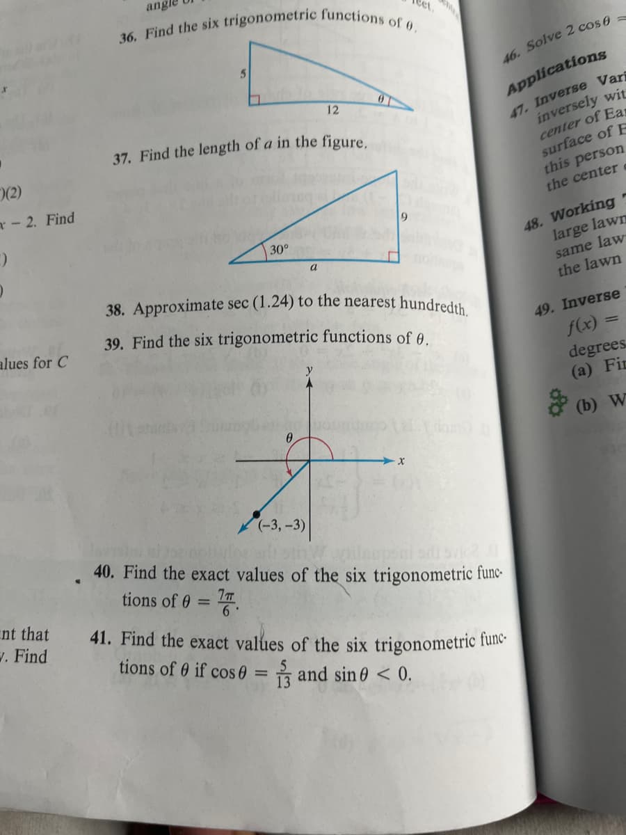 (2)
- 2. Find
:)
alues for C
nt that
w. Find
angle
36. Find the six trigonometric functions of 0.
5
37. Find the length of a in the figure.
30°
12
a
(-3,-3)
0
9
38. Approximate sec (1.24) to the nearest hundredth.
39. Find the six trigonometric functions of 0.
X
46. Solve 2 cos f
Applications
47. Inverse Vari
inversely wit
center of Ear
surface of F
this person
the center c
40. Find the exact values of the six trigonometric func-
tions of 0 = 7.
41. Find the exact values of the six trigonometric func-
tions of 0 if cos 0 = 1 and sine < 0.
48. Working
large lawn
same law
the lawn
49. Inverse
f(x) =
degrees.
(a) Fir
(b) W