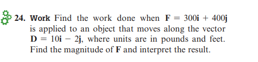 24. Work Find the work done when F = 300i + 400j
is applied to an object that moves along the vector
D = 10i - 2j, where units are in pounds and feet.
Find the magnitude of F and interpret the result.