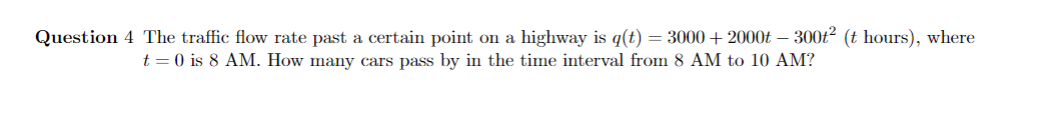 Question 4 The traffic flow rate past a certain point on a highway is q(t) = 3000+ 2000 - 300t² (t hours), where
t = 0 is 8 AM. How many cars pass by in the time interval from 8 AM to 10 AM?