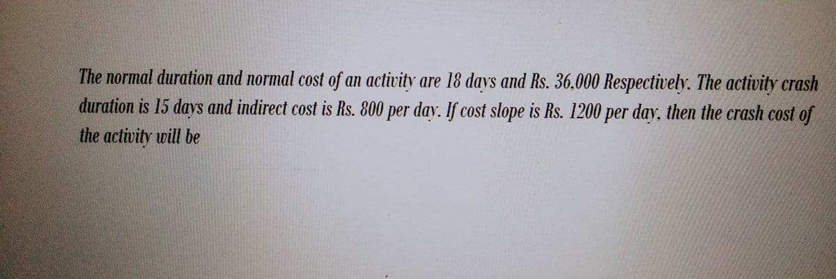 The normal duration and normal cost of an activity are 18 days and Rs. 36,000 Respectively. The activity crash
duration is 15 days and indirect cost is Rs. 800 per day. If cost slope is Rs. 1200 per day, then the crash cost of
the activity will be