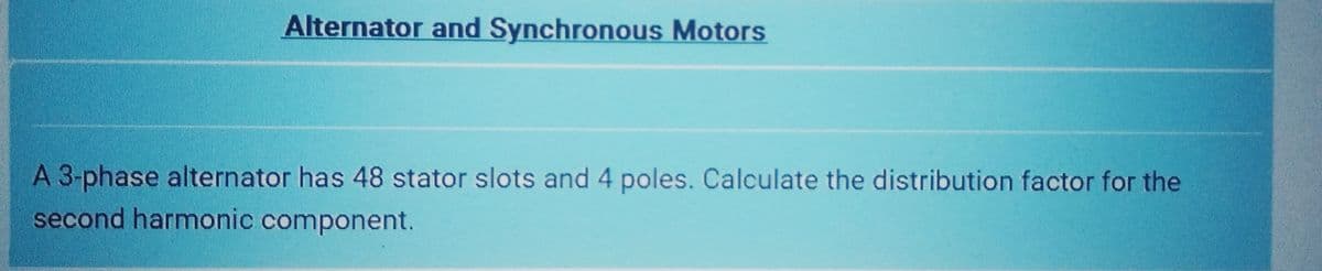 Alternator and Synchronous Motors
A 3-phase alternator has 48 stator slots and 4 poles. Calculate the distribution factor for the
second harmonic component.