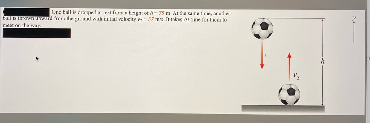 One ball is dropped at rest from a height of h = 75 m. At the same time, another
ball is thrown upward from the ground with initial velocity v = 37 m/s. It takes At time for them to
meet on the way.
m
