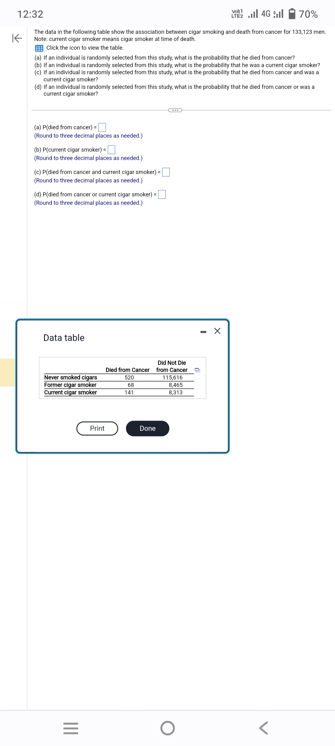 70%
K
The data in the following table show the association between cigar smoking and death from cancer for 133,123 men.
Note: current cigar smoker means cigar smoker at time of death.
Click the icon to view the table.
12:32
(a) If an individual is randomly selected from this study, what is the probability that he died from cancer?
(b) If an individual is randomly selected from this study, what is the probability that he was a current cigar smoker?
(c) If an individual is randomly selected from this study, what is the probability that he died from cancer and was a
current cigar smoker?
(d) If an individual is randomly selected from this study, what is the probability that he died from cancer or was a
current cigar smoker?
(a) P(died from cancer) =
(Round to three decimal places as needed.)
(b) P(current cigar smoker) =
(Round to three decimal places as needed.)
(c) P(died from cancer and current cigar smoker)
(Round to three decimal places as needed.)
(d) P(died from cancer or current cigar smoker) =
(Round to three decimal places as needed.)
Data table
Never smoked cigars
Former cigar smoker
Current cigar smoker
|||
=
Print
520
68
Did Not Die
Died from Cancer from Cancer
141
=
Done
C...
VO) 1
LTE2.II 4G
115,616
8,465
8,313
O