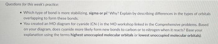Questions for this week's practice:
• Which type of bond is more stabilizing, sigma or pi? Why? Explain by describing differences in the types of orbitals
overlapping to form these bonds.
• You created an MO diagram for cyanide (CN-) in the MO workshop linked in the Comprehensive problems. Based
on your diagram, does cyanide more likely form new bonds to carbon or to nitrogen when it reacts? Base your
explanation using the terms highest unoccupied molecular orbitals or lowest unoccupied molecular orbitals).
