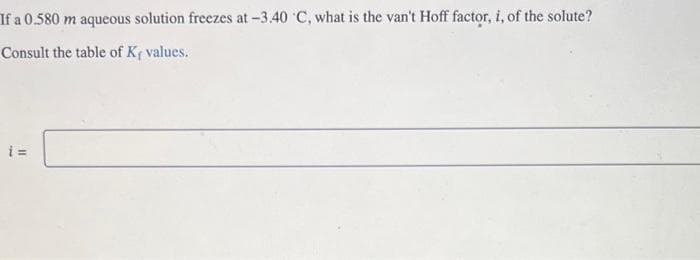 If a 0.580 m aqueous solution freezes at -3.40 °C, what is the van't Hoff factor, i, of the solute?
Consult the table of K, values.
i=