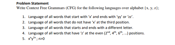 Problem Statement
Write Context Free Grammars (CFG) for the following languages over alphabet {x, y, z};
1. Language of all words that start with 'x' and ends with 'yy' or 'zz'.
2. Language of all words that do not have 'x' at the third position.
3. Language of all words that starts and ends with a different letter.
4. Language of all words that have 'z' at the even (2nd, 4th, 6th, ...) positions.
5. x"y?n; n>0
