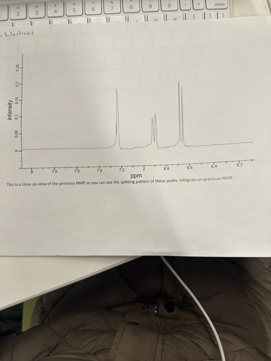 I
2
Y
Martinez
0.25
zo
intensity
0.1 0.15
0.05
#
3
$
4
%
5
^
6
7.6
&
7
7.4
8
IC ffff} [1
9
7.2
u
6.8
delete
6.6
6.4
ppm
This is a close up view of the previous NMR so you can see the splitting pattern of these peaks. Integrals on previous NMR.
6.2