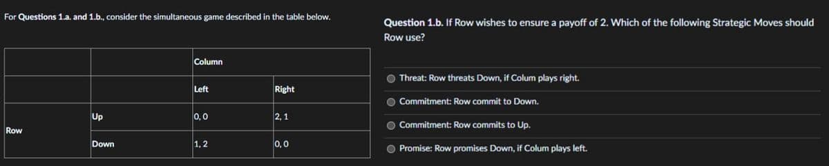 For Questions 1.a. and 1.b., consider the simultaneous game described in the table below.
Column
Left
Right
Up
0,0
2,1
Row
Down
1,2
0,0
Question 1.b. If Row wishes to ensure a payoff of 2. Which of the following Strategic Moves should
Row use?
Threat: Row threats Down, if Colum plays right.
O Commitment: Row commit to Down.
O Commitment: Row commits to Up.
O Promise: Row promises Down, if Colum plays left.