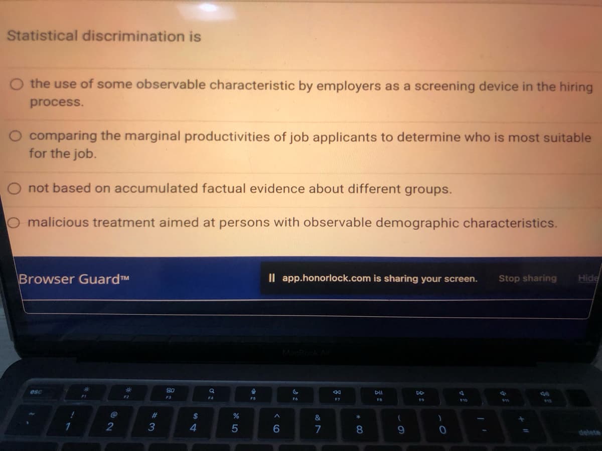 Statistical discrimination is
the use of some observable characteristic by employers as a screening device in the hiring
process.
O comparing the marginal productivities of job applicants to determine who is most suitable
for the job.
O not based on accumulated factual evidence about different groups.
malicious treatment aimed at persons with observable demographic characteristics.
Browser Guard™
esc
1
10
1
F1
@
2
30²
F2
#3
80
F3
$
4
a
F4
%
5
F5
II app.honorlock.com is sharing your screen.
^
6
F6
&
7
KK
F7
* 00
8
DII
FB
(
9
F9
)
0
A
F10
Stop sharing
+
Hide