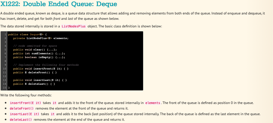 X1222: Double Ended Queue: Deque
A double ended queue, known as deque, is a queue data structure that allows adding and removing elements from both ends of the queue. Instead of enqueue and dequeue, it
has insert, delete, and get for both front and last of the queue as shown below.
The data stored internally is stored in a ListNodesPlus object. The basic class definition is shown below:
public class Deque<E> {
private ListNodePlus<E> elements;
// code ommitted for space
public void clear() {...};
public int numElements () {...};
public boolean isEmpty() {...};
●
// Implement the following four methods
public void insertFront (E it) { }
public E deleteFront () { }
public void insertLast (E it) { }
public E deleteLast() { }
Write the following four methods:
• insertFront (E it) takes it and adds it to the front of the queue. stored internally in elements. The front of the queue is defined as position 0 in the queue.
● deleteFront () removes the element at the front of the queue and returns it.
● insertLast (E it) takes it and adds it to the back (last position) of the queue stored internally. The back of the queue is defined as the last element in the queue.
deleteLast() removes the element at the end of the queue and returns it.