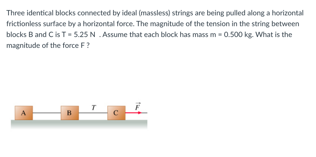 Three identical blocks connected by ideal (massless) strings are being pulled along a horizontal
frictionless surface by a horizontal force. The magnitude of the tension in the string between
blocks B and C is T = 5.25 N . Assume that each block has mass m = 0.500 kg. What is the
magnitude of the force F ?
T
A
C
