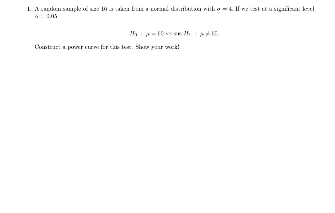 1. A random sample of size 16 is taken from a normal distribution with σ = 4. If we test at a significant level
α = 0.05
Hoμ 60 versus H₁ μ 60.
Construct a power curve for this test. Show your work!