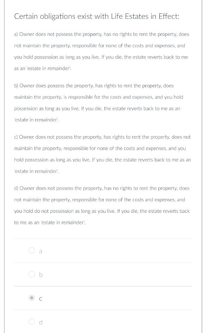 Certain obligations exist with Life Estates in Effect:
a) Owner does not possess the property, has no rights to rent the property, does
not maintain the property, responsible for none of the costs and expenses, and
you hold possession as long as you live. If you die, the estate reverts back to me
as an 'estate in remainder.
b) Owner does possess the property, has rights to rent the property, does
maintain the property, is responsible for the costs and expenses, and you hold
possession as long as you live. If you die, the estate reverts back to me as an
'estate in remainder'.
c) Owner does not possess the property, has rights to rent the property, does not
maintain the property, responsible for none of the costs and expenses, and you
hold possession as long as you live. If you die, the estate reverts back to me as an
'estate in remainder'.
d) Owner does not possess the property, has no rights to rent the property, does
not maintain the property, responsible for none of the costs and expenses, and
you hold do not possession as long as you live. If you die, the estate reverts back
to me as an 'estate in remainder.
a
b
C
d