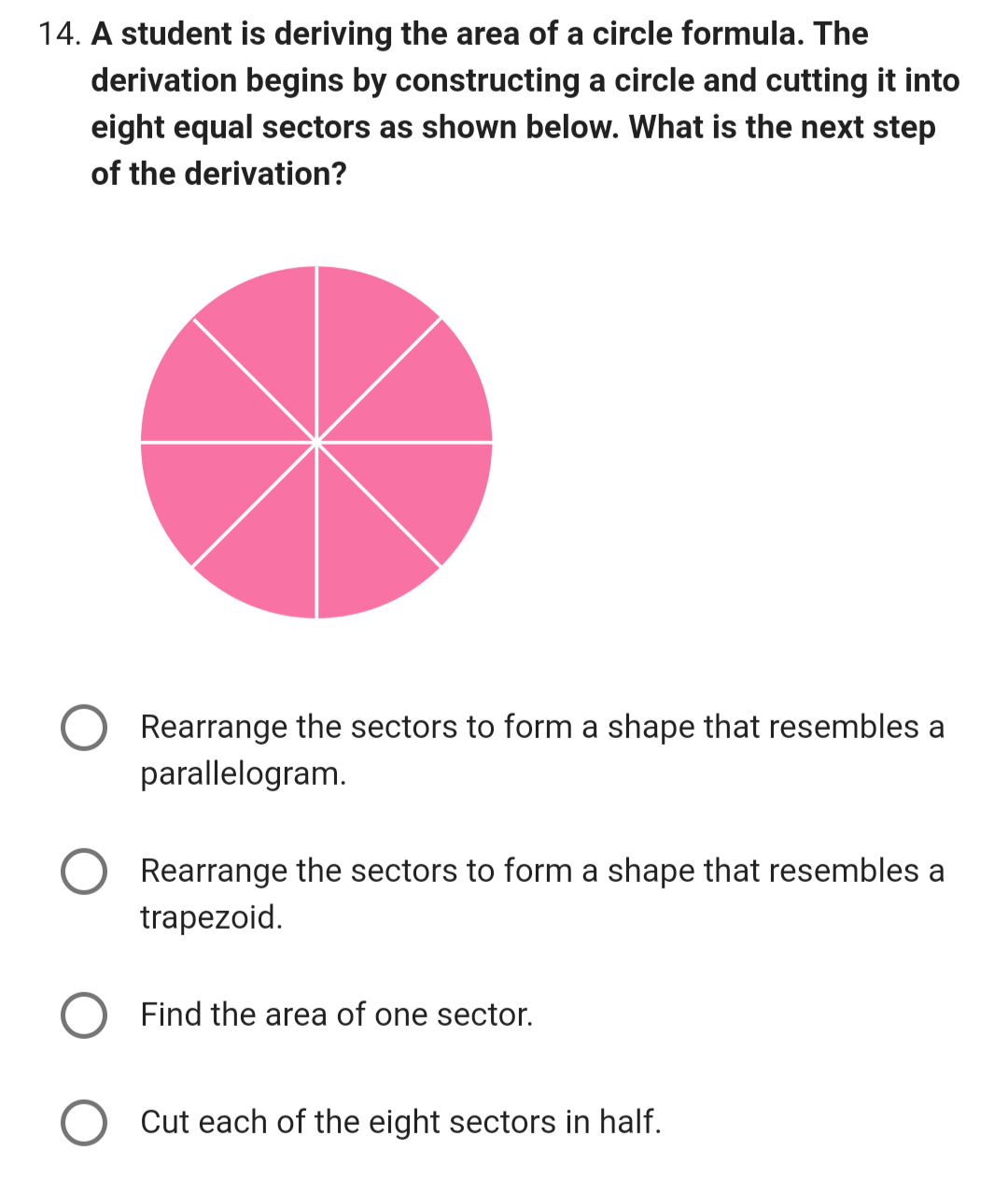 14. A student is deriving the area of a circle formula. The
derivation begins by constructing a circle and cutting it into
eight equal sectors as shown below. What is the next step
of the derivation?
Rearrange the sectors to form a shape that resembles a
parallelogram.
Rearrange the sectors to form a shape that resembles a
trapezoid.
Find the area of one sector.
Cut each of the eight sectors in half.