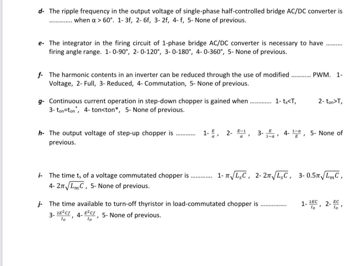 d- The ripple frequency in the output voltage of single-phase half-controlled bridge AC/DC converter is
................ when a > 60°. 1- 3f, 2- 6f, 3- 2f, 4- f, 5- None of previous.
e- The integrator in the firing circuit of 1-phase bridge AC/DC converter is necessary to have
firing angle range. 1-0-90°, 2-0-120°, 3-0-180°, 4-0-360°, 5- None of previous.
f The harmonic contents in an inverter can be reduced through the use of modified............ PWM. 1-
Voltage, 2- Full, 3- Reduced, 4- Commutation, 5- None of previous.
g- Continuous current operation in step-down chopper is gained when.............. 1- tx<T,
3-ton-ton, 4-ton<ton*, 5- None of previous.
h- The output voltage of step-up chopper is
previous.
i-The time ts of a voltage commutated chopper is
4-2√
√ LmC, 5- None of previous.
1-, 2-
E-1
a
"
3-E, 4-1, 5- None of
E
2- ton>T,
1-√ √LC, 2-2√ √LC, 3-0.5√ √LmC,
j- The time available to turn-off thyristor in load-commutated chopper is
3- 2E²cf, 4-E²Cf, 5- None of previous.
lo
1-2EC
lo'
2-50
EC