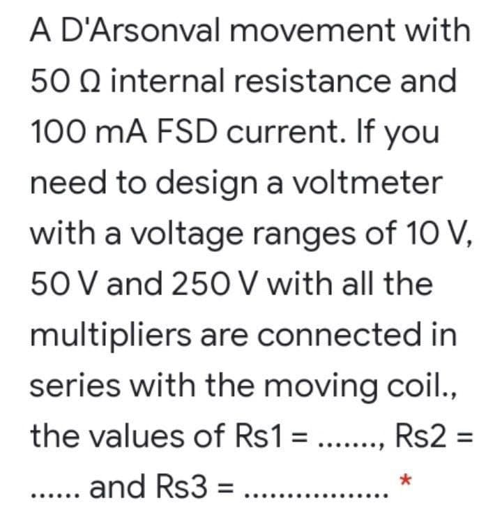 A D'Arsonval movement with
50 Q internal resistance and
100 mA FSD current. If you
need to design a voltmeter
with a voltage ranges of 10 V,
50 V and 250 V with all the
multipliers are connected in
series with the moving coil.,
the values of Rs1 =., Rs2 =
%3D
and Rs3 = ...
...
...
