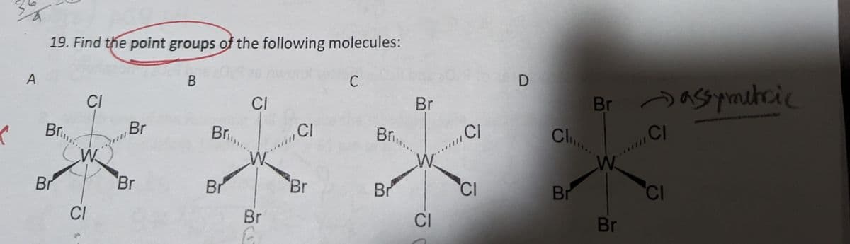 (
A
19. Find the point groups of the following molecules:
Bri
Br
CI
G
W
CI
Br
Br
B
Br....
Br
CI
Br
F
CI
Br
C
Br...
Br
Br
W
CI
CI
CI
D
Brassymetric
CI
Cli
Chu.....
Br
W
Br
CI