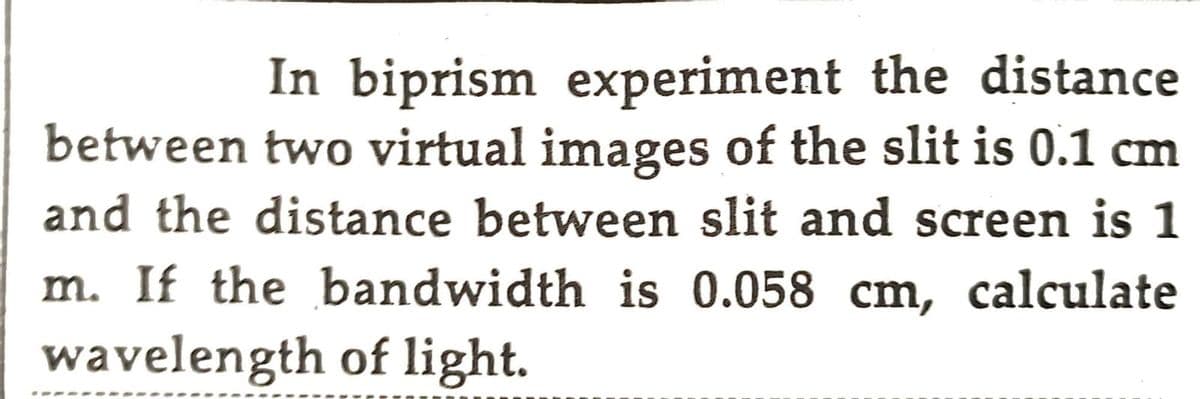 In biprism experiment the distance.
between two virtual images of the slit is 0.1 cm
and the distance between slit and screen is 1
m. If the bandwidth is 0.058 cm, calculate
wavelength of light.