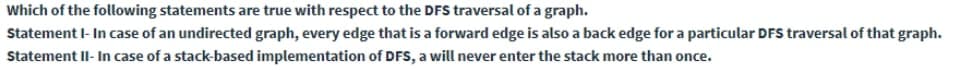 Which of the following statements are true with respect to the DFS traversal of a graph.
Statement I- In case of an undirected graph, every edge that is a forward edge is also a back edge for a particular DFS traversal of that graph.
Statement Il- In case of a stack-based implementation of DFS, a will never enter the stack more than once.
