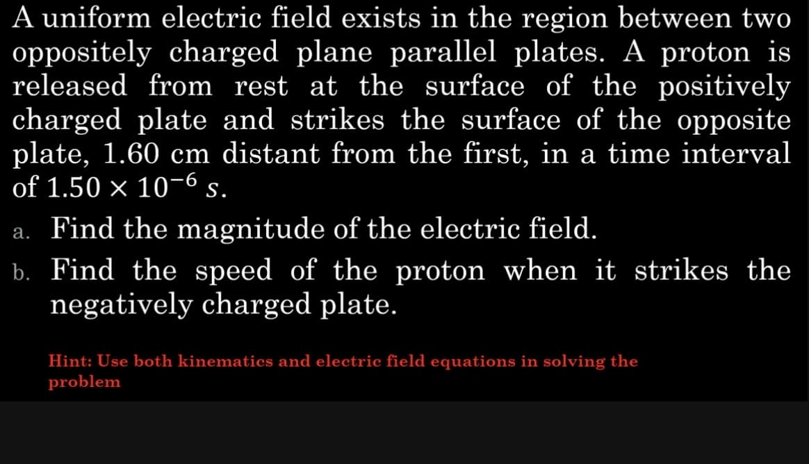 A uniform electric field exists in the region between two
oppositely charged plane parallel plates. A proton is
released from rest at the surface of the positively
charged plate and strikes the surface of the opposite
plate, 1.60 cm distant from the first, in a time interval
of 1.50 × 10-6 s.
a. Find the magnitude of the electric field.
b. Find the speed of the proton when it strikes the
negatively charged plate.
Hint: Use both kinematics and electric field equations in solving the
problem