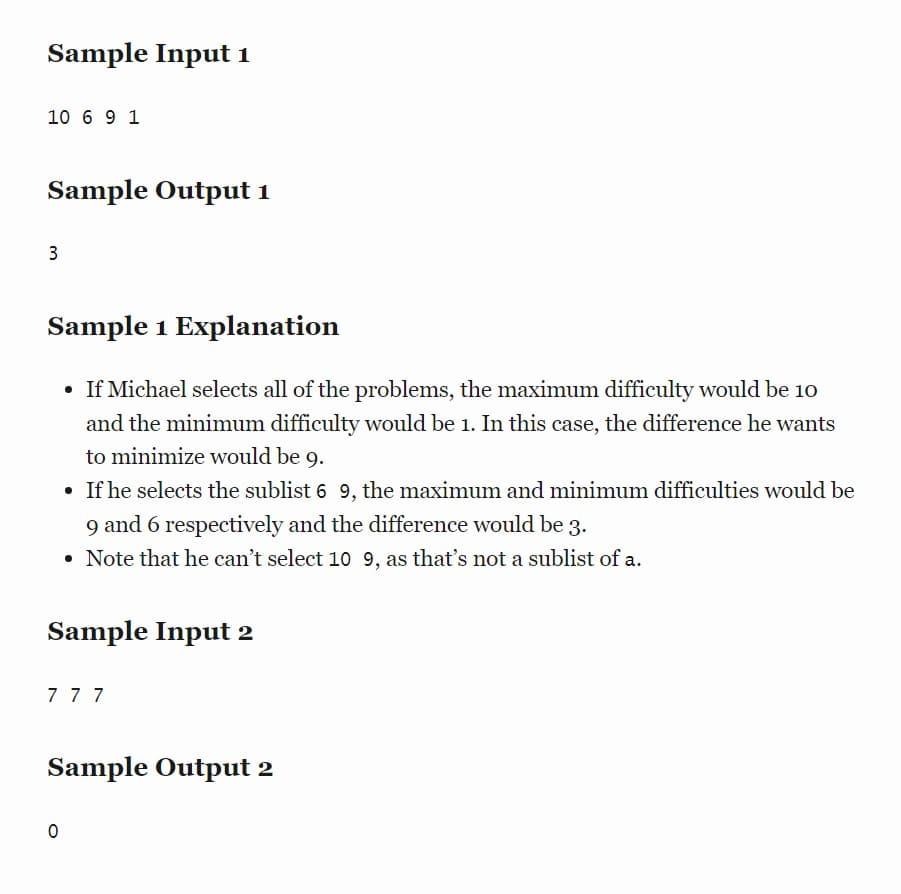 Sample Input 1
10 6 9 1
Sample Output 1
3
Sample 1 Explanation
• If Michael selects all of the problems, the maximum difficulty would be 10
and the minimum difficulty would be 1. In this case, the difference he wants
to minimize would be 9.
• If he selects the sublist 6 9, the maximum and minimum difficulties would be
9 and 6 respectively and the difference would be 3.
• Note that he can't select 10 9, as that's not a sublist of a.
Sample Input 2
777
Sample Output 2
0