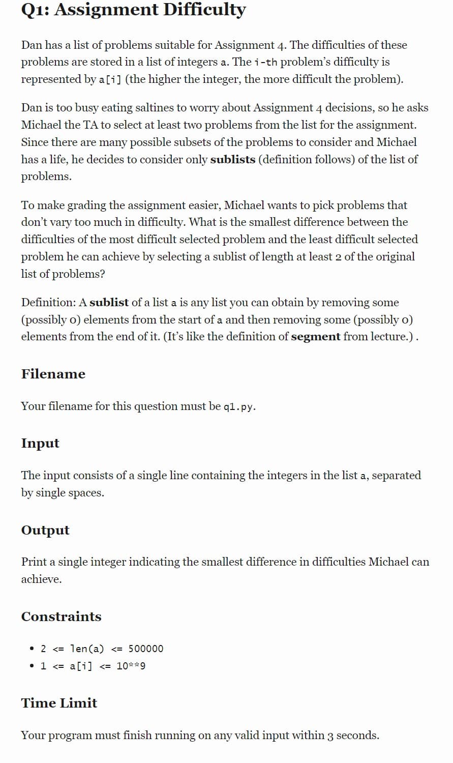 Q1: Assignment Difficulty
Dan has a list of problems suitable for Assignment 4. The difficulties of these
problems are stored in a list of integers a. The i-th problem's difficulty is
represented by a[i] (the higher the integer, the more difficult the problem).
Dan is too busy eating saltines to worry about Assignment 4 decisions, so he asks
Michael the TA to select at least two problems from the list for the assignment.
Since there are many possible subsets of the problems to consider and Michael
has a life, he decides to consider only sublists (definition follows) of the list of
problems.
To make grading the assignment easier, Michael wants to pick problems that
don't vary too much in difficulty. What is the smallest difference between the
difficulties of the most difficult selected problem and the least difficult selected
problem he can achieve by selecting a sublist of length at least 2 of the original
list of problems?
Definition: A sublist of a list a is any list you can obtain by removing some
(possibly o) elements from the start of a and then removing some (possibly o)
elements from the end of it. (It's like the definition of segment from lecture.).
Filename
Your filename for this question must be q1.py.
Input
The input consists of a single line containing the integers in the list a, separated
by single spaces.
Output
Print a single integer indicating the smallest difference in difficulties Michael can
achieve.
Constraints
2 < len(a) <= 500000
• 1 <<= a[i] <= 10**9
Time Limit
Your program must finish running on any valid input within 3 seconds.