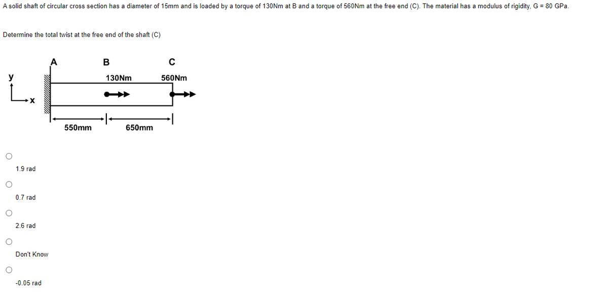 A solid shaft of circular cross section has a diameter of 15mm and is loaded by a torque of 130Nm at B and a torque of 560Nm at the free end (C). The material has a modulus of rigidity, G = 80 GPa.
Determine the total twist at the free end of the shaft (C)
y
O
O
O
O
1.9 rad
0.7 rad
2.6 rad
Don't Know
-0.05 rad
550mm
B
130Nm
650mm
с
560Nm