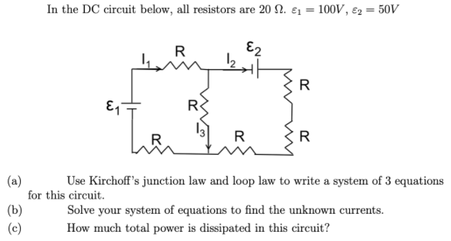 In the DC circuit below, all resistors are 20 N. ɛ1 = 100V, ɛ2 = 50V
%3D
%3D
R
R
R
R
R
(a)
for this circuit.
Use Kirchoff's junction law and loop law to write a system of 3 equations
(b)
(c)
Solve your system of equations to find the unknown currents.
How much total power is dissipated in this circuit?

