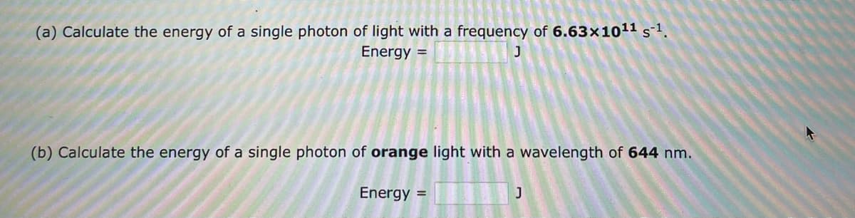 (a) Calculate the energy of a single photon of light with a frequency of 6.63x10¹¹ s¹.
Energy =
J
(b) Calculate the energy of a single photon of orange light with a wavelength of 644 nm.
Energy =
J