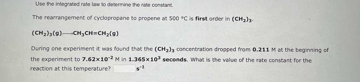 Use the integrated rate law to determine the rate constant.
The rearrangement of cyclopropane to propene at 500 °C is first order in (CH₂)3.
(CH₂)3(9) CH3CH=CH₂(g)
During one experiment it was found that the (CH₂)3 concentration dropped from 0.211 M at the beginning of
the experiment to 7.62x10-2 M in 1.365x10³ seconds. What is the value of the rate constant for the
reaction at this temperature?
s-1