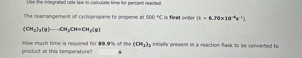 Use the integrated rate law to calculate time for percent reacted.
The rearrangement of cyclopropane to propene at 500 °C is first order (k = 6.70x10-4s-¹).
(CH₂)3(9) CH3CH=CH₂(g)
How much time is required for 89.9% of the (CH₂)3 intially present in a reaction flask to be converted to
product at this temperature?
S
