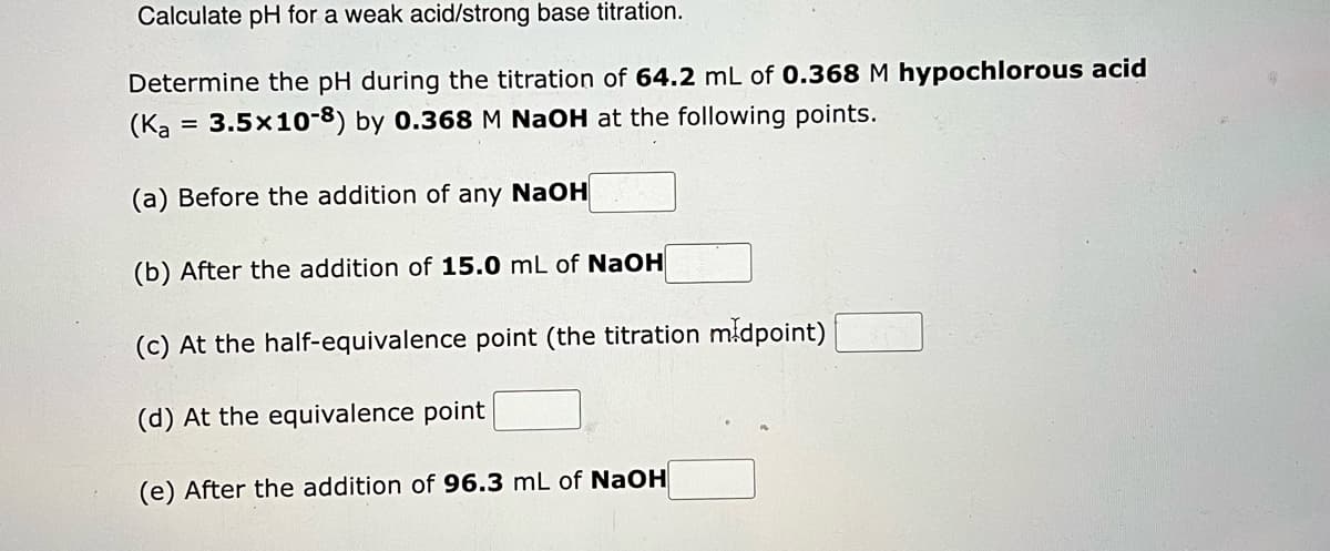 Calculate pH for a weak acid/strong base titration.
Determine the pH during the titration of 64.2 mL of 0.368 M hypochlorous acid
3.5x10-8) by 0.368 M NaOH at the following points.
(Ka
(a) Before the addition of any NaOH
(b) After the addition of 15.0 mL of NaOH
(c) At the half-equivalence point (the titration midpoint)
(d) At the equivalence point
(e) After the addition of 96.3 mL of NaOH