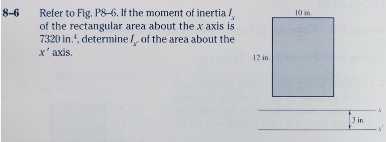 8-6
Refer to Fig. P8–6. If the moment of inertia I,
of the rectangular area about the x axis is
7320 in.4, determine I, of the area about the
10 in.
x' axis.
12 in.
3 in.
