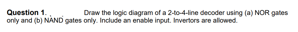 Question 1.
only and (b) NAND gates only. Include an enable input. Invertors are allowed.
Draw the logic diagram of a 2-to-4-line decoder using (a) NOR gates
