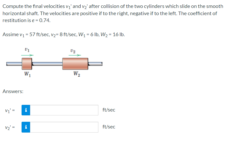 Compute the final velocities v,' and v2' after collision of the two cylinders which slide on the smooth
horizontal shaft. The velocities are positive if to the right, negative if to the left. The coefficient of
restitution is e = 0.74.
Assime v1 = 57 ft/sec, v2= 8 ft/sec, W1 = 6 lb, W2 = 16 lb.
V1
U2
W2
W1
Answers:
ft/sec
V1' =
i
ft/sec
v2' =
i
