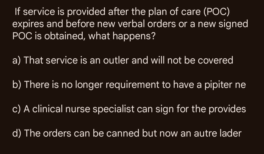 If service is provided after the plan of care (POC)
expires and before new verbal orders or a new signed
POC is obtained, what happens?
a) That service is an outler and will not be covered
b) There is no longer requirement to have a pipiter ne
c) A clinical nurse specialist can sign for the provides
d) The orders can be canned but now an autre lader