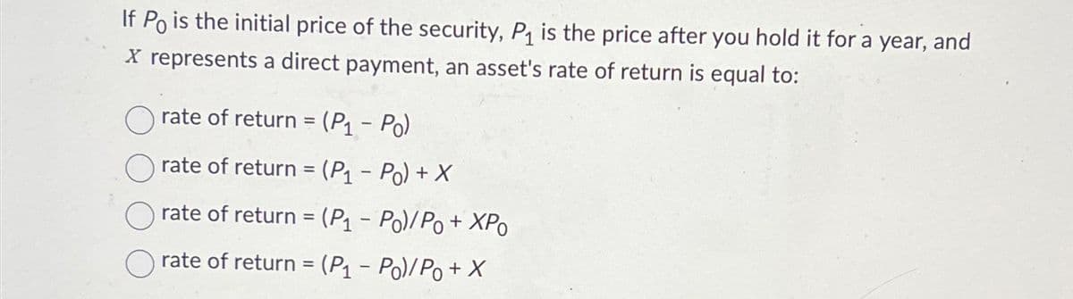 If Po is the initial price of the security, P₁ is the price after you hold it for a year, and
X represents a direct payment, an asset's rate of return is equal to:
rate of return = (P₁ - Po)
rate of return = (P₁ - Po) + X
rate of return = (P₁-Po) / Po + XPo
rate of return = (P₁ - Po)/Po + X