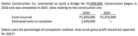 Dalton Construction Co. contracted to build a bridge for P5,000,000. Construction began in
2020 and was completed in 2021. Data relating to the construction are:
2020
2021
Costs incurred
P1,650,000
P1,375,000
Estimated costs to complete
1,350,000
Dalton uses the percentage-of-completion method. How much gross profit should be reported
for 2021?
