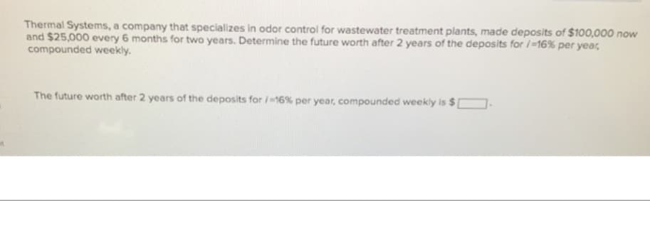 Thermal Systems, a company that specializes in odor control for wastewater treatment plants, made deposits of $100,000 now
and $25,000 every 6 months for two years. Determine the future worth after 2 years of the deposits for / -16% per year,
compounded weekly.
The future worth after 2 years of the deposits for /-16% per year, compounded weekly is $1