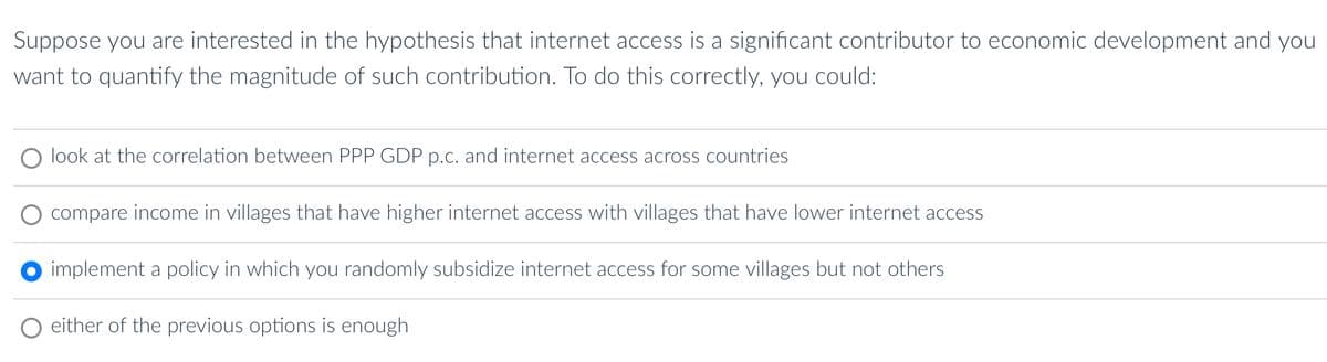 Suppose you are interested in the hypothesis that internet access is a significant contributor to economic development and you
want to quantify the magnitude of such contribution. To do this correctly, you could:
O look at the correlation between PPP GDP p.c. and internet access across countries
compare income in villages that have higher internet access with villages that have lower internet access
implement a policy in which you randomly subsidize internet access for some villages but not others
either of the previous options is enough