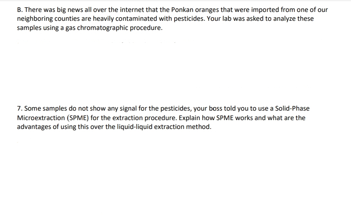 B. There was big news all over the internet that the Ponkan oranges that were imported from one of our
neighboring counties are heavily contaminated with pesticides. Your lab was asked to analyze these
samples using a gas chromatographic procedure.
7. Some samples do not show any signal for the pesticides, your boss told you to use a Solid-Phase
Microextraction (SPME) for the extraction procedure. Explain how SPME works and what are the
advantages of using this over the liquid-liquid extraction method.