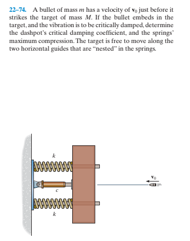 22-74. A bullet of mass m has a velocity of vo just before it
strikes the target of mass M. If the bullet embeds in the
target, and the vibration is to be critically damped, determine
the dashpot's critical damping coefficient, and the springs'
maximum compression. The target is free to move along the
two horizontal guides that are "nested" in the springs.
