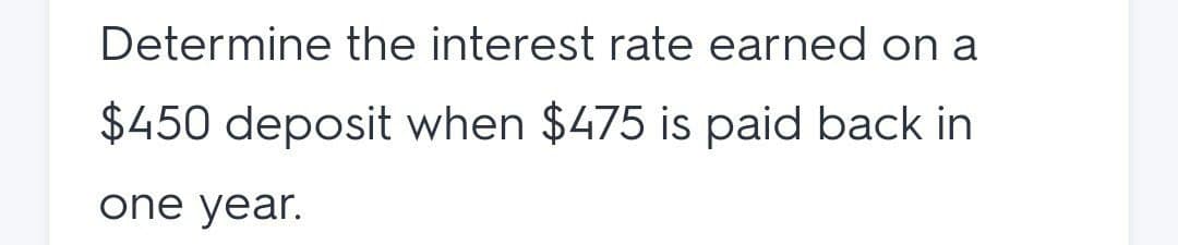 Determine the interest rate earned on a
$450 deposit when $475 is paid back in
one year.
