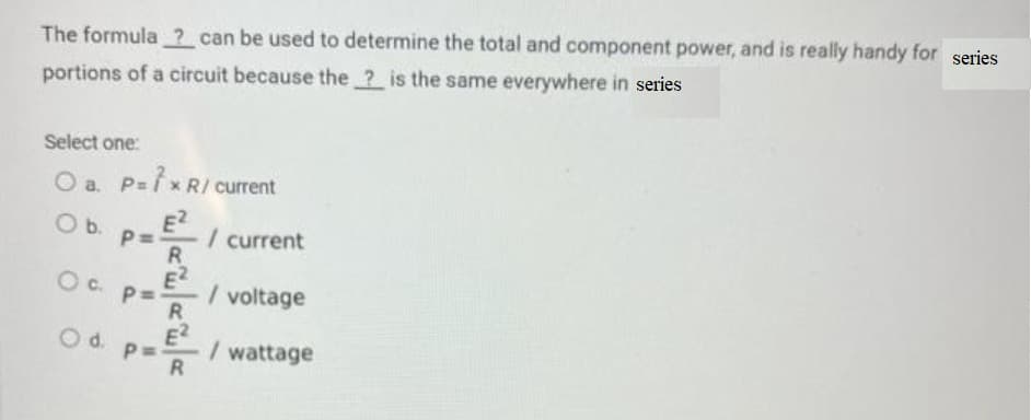 The formula ? can be used to determine the total and component power, and is really handy for series
portions of a circuit because the ? is the same everywhere in series
Select one:
O a. P=7x R/ current
O b.
P=
E2
الله الله الله
Oc p=-
Od p
/ current
/ voltage
/ wattage