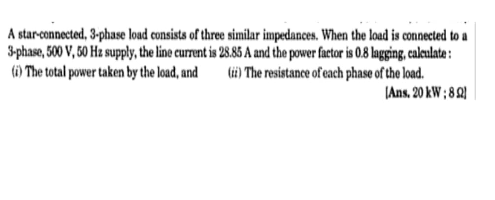A star-connected, 3-phase load consists of threce similar impedances. When the load is connected to a
3-phase, 500 V, 50 Hz supply, the line current is 28.85 A and the power factor is 0.8 lagging, caleulate :
(i) The resistance of each phase of the load.
(Ans. 20 kW ; 8 Q)
(i) The total power taken by the load, and

