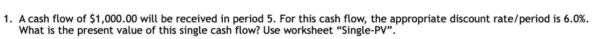 1. A cash flow of $1,000.00 will be received in period 5. For this cash flow, the appropriate discount rate/period is 6.0%.
What is the present value of this single cash flow? Use worksheet "Single-PV".
